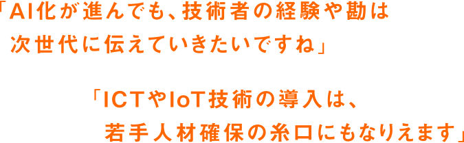 「AI化が進んでも、技術者の経験や勘は次世代に伝えていきたいですね」「ICTやIoT技術の導入は、若手人材確保の糸口にもなりえます」