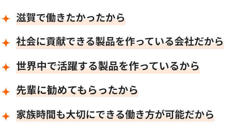 滋賀で働きたかったから 社会に貢献できる製品を作っている会社だから 世界中で活躍する製品を作っているから 先輩に勧めてもらったから 家族時間も大切にできる働き方が可能だから