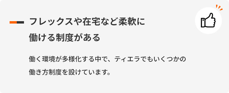 フレックスや在宅など柔軟に働ける制度がある 働く環境が多様化する中で、ティエラでもいくつかの働き方制度を設けています。