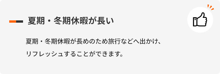 夏期・冬期休暇が長い 夏期・冬期休暇が長めのため旅行などへ出かけ、リフレッシュすることができます。