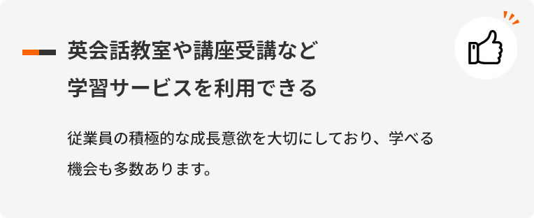 英会話教室や講座受講など学習サービスを利用できる 従業員の積極的な成長意欲を大切にしており、学べる機会も多数あります。