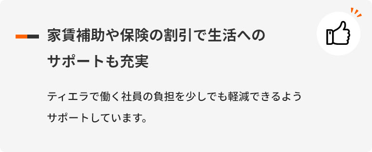 家賃補助や保険の割引で生活へのサポートも充実 ティエラで働く社員の負担を少しでも軽減できるようサポートしています。