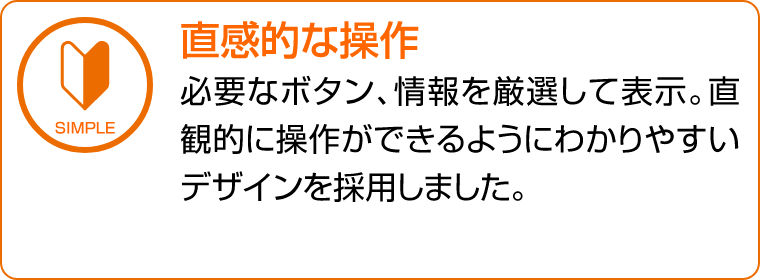 直感的な操作　必要なボタン、情報を厳選して表示。直観的に操作ができるようにわかりやすいデザインを採用しました。