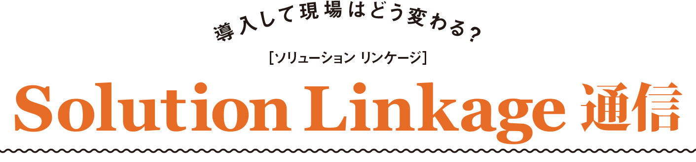 導入して現場はどう変わる？ ［ソリューション リンケージ］ Solution Linkage通信