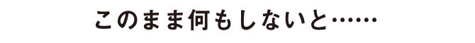 このまま何もしないと……