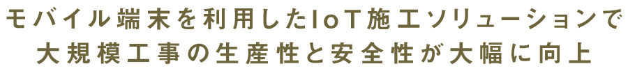 モバイル端末を利用したI o T 施工ソリューションで大規模工事の生産性と安全性が大幅に向上